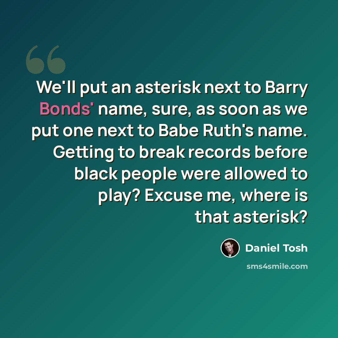 “We'll put an asterisk next to Barry Bonds' name, sure, as soon as we put one next to Babe Ruth's name. Getting to break records before black people were allowed to play? Excuse me, where is that asterisk?” quote by Daniel Tosh