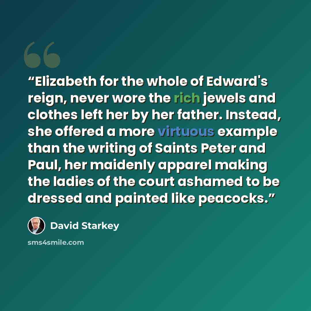 “Elizabeth for the whole of Edward's reign, never wore the rich jewels and clothes left her by her father. Instead, she offered a more virtuous example than the writing of Saints Peter and Paul, her maidenly apparel making the ladies of the court ashamed to be dressed and painted like peacocks.” quote by David Starkey