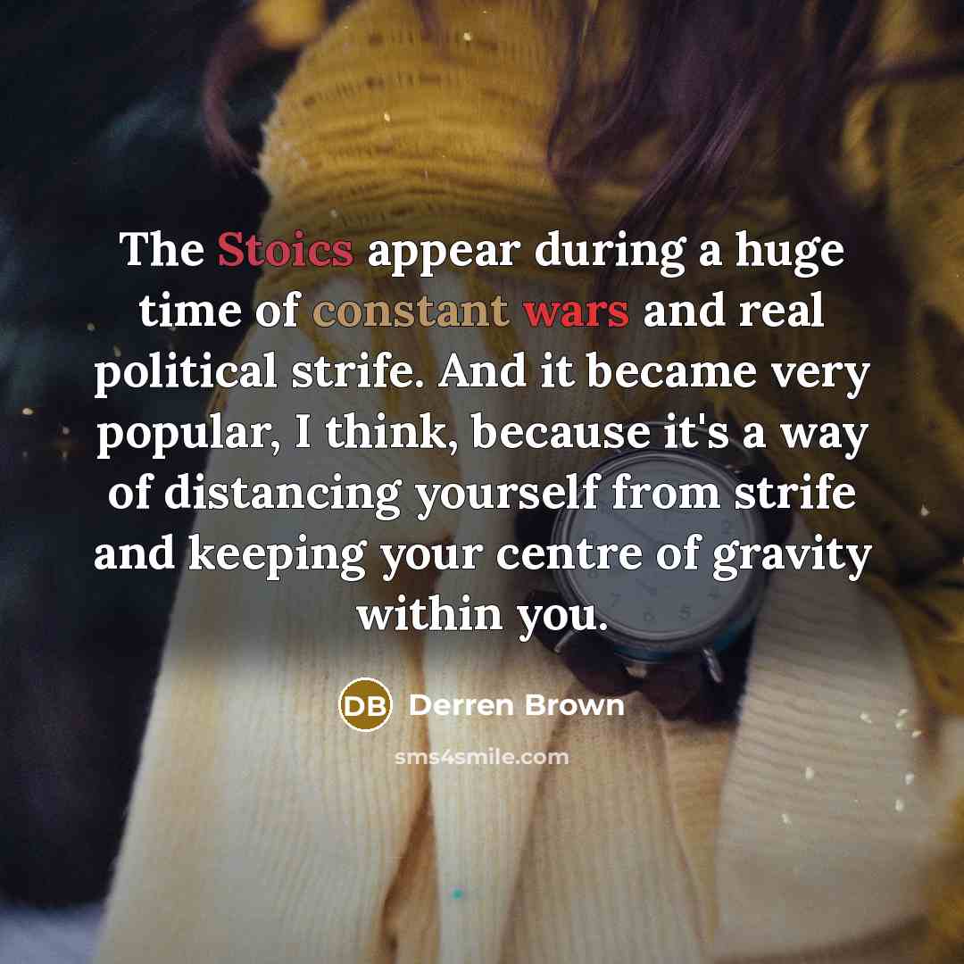 “The Stoics appear during a huge time of constant wars and real political strife. And it became very popular, I think, because it's a way of distancing yourself from strife and keeping your centre of gravity within you.” quote by Derren Brown