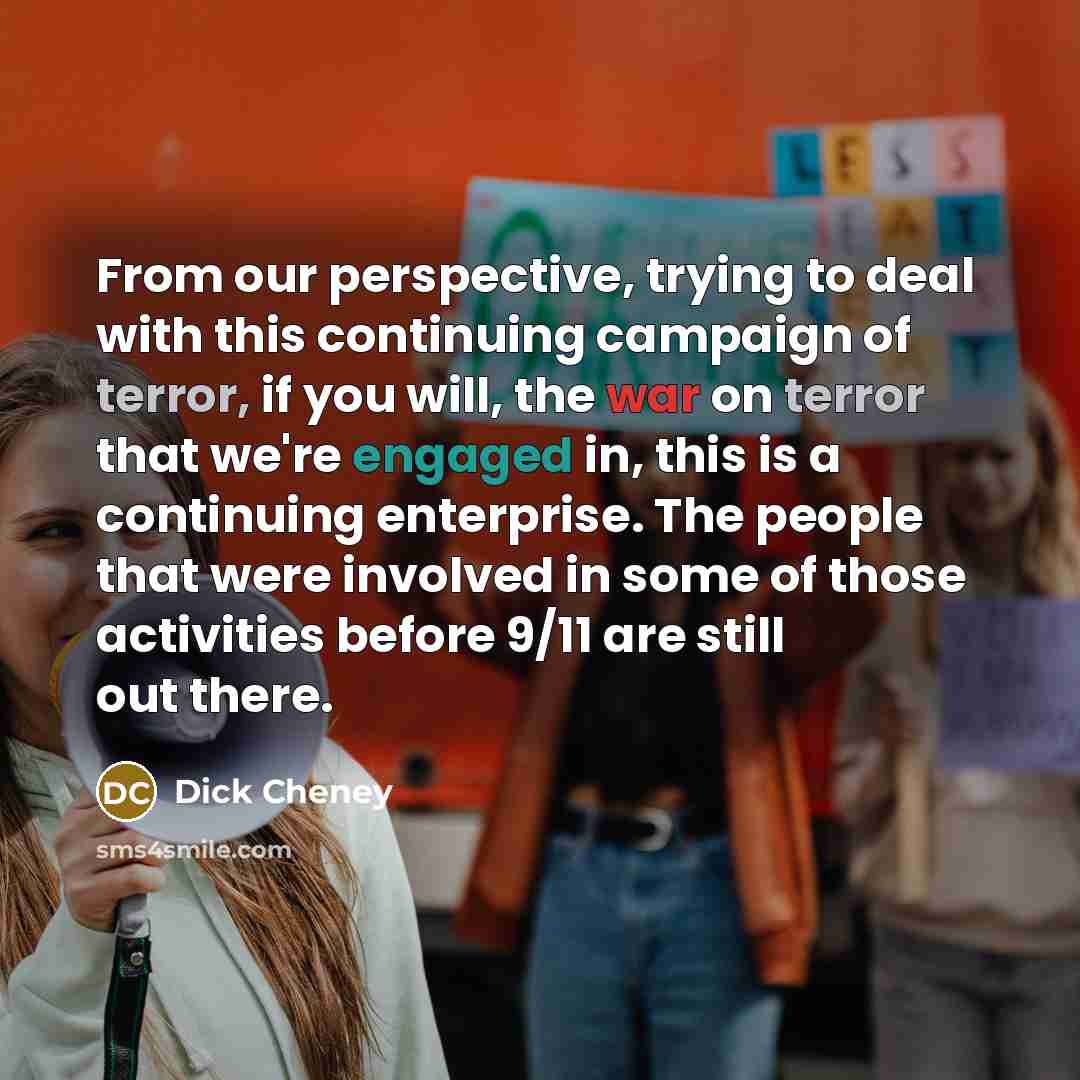 “From our perspective, trying to deal with this continuing campaign of terror, if you will, the war on terror that we're engaged in, this is a continuing enterprise. The people that were involved in some of those activities before 9/11 are still out there.” quote by Dick Cheney