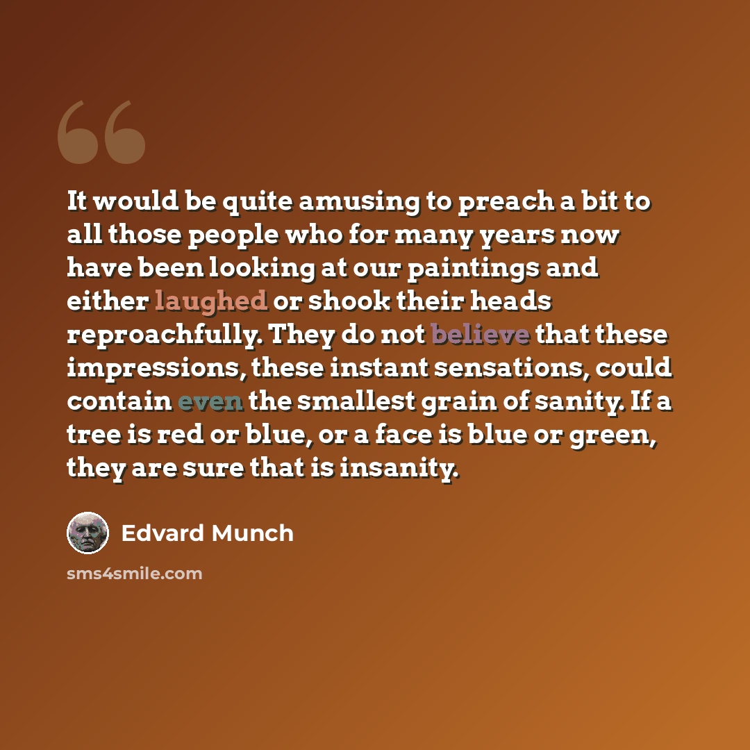 “It would be quite amusing to preach a bit to all those people who for many years now have been looking at our paintings and either laughed or shook their heads reproachfully. They do not believe that these impressions, these instant sensations, could contain even the smallest grain of sanity. If a…” quote by Edvard Munch
