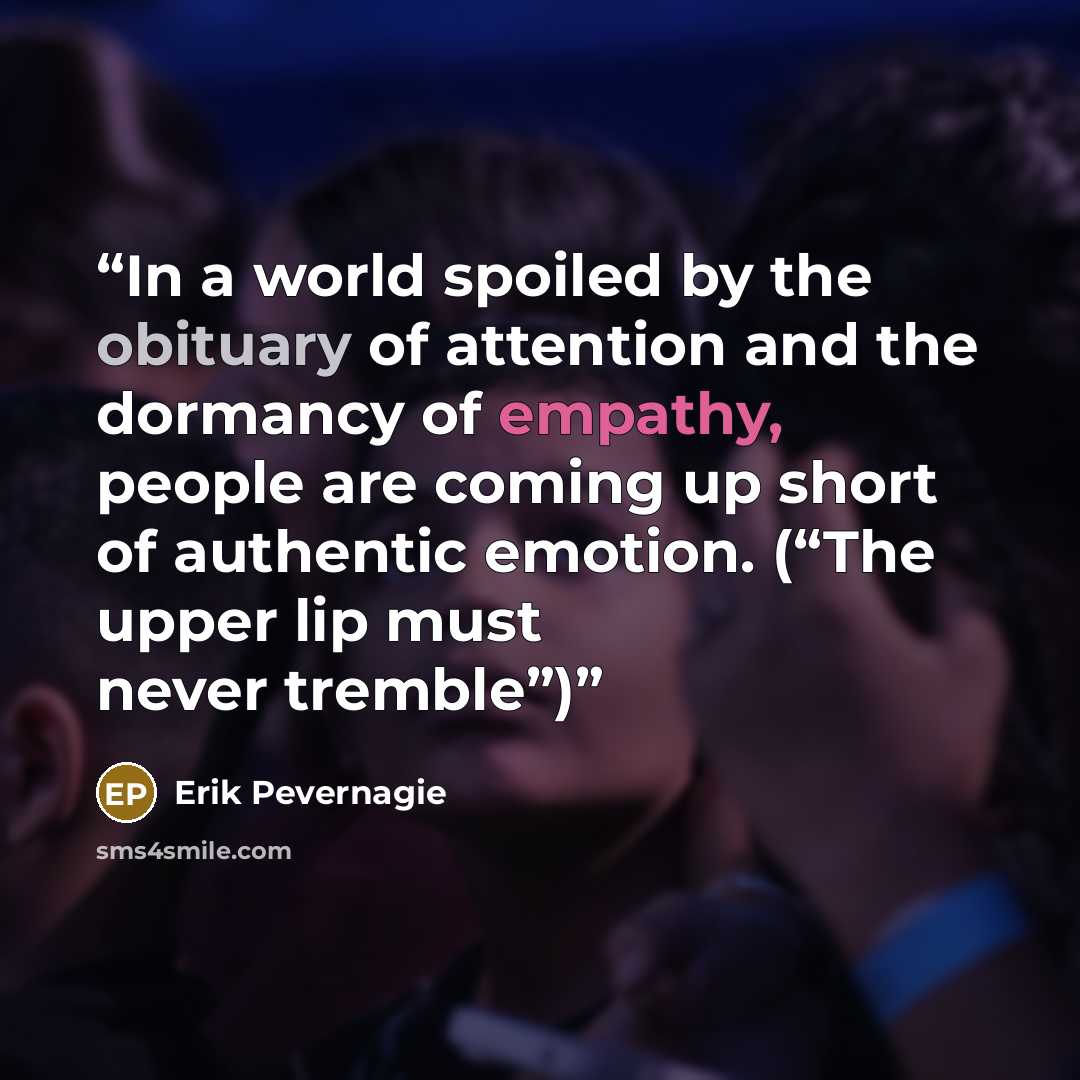 “In a world spoiled by the obituary of attention and the dormancy of empathy, people are coming up short of authentic emotion. (“The upper lip must never tremble”)” quote by Erik Pevernagie