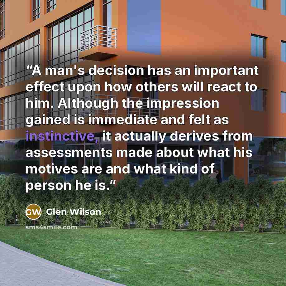 “A man's decision has an important effect upon how others will react to him. Although the impression gained is immediate and felt as instinctive, it actually derives from assessments made about what his motives are and what kind of person he is.” quote by Glen Wilson