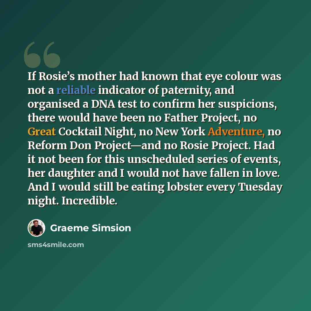 “If Rosie’s mother had known that eye colour was not a reliable indicator of paternity, and organised a DNA test to confirm her suspicions, there would have been no Father Project, no Great Cocktail Night, no New York Adventure, no Reform Don Project—and no Rosie Project. Had it not been for this…” quote by Graeme Simsion