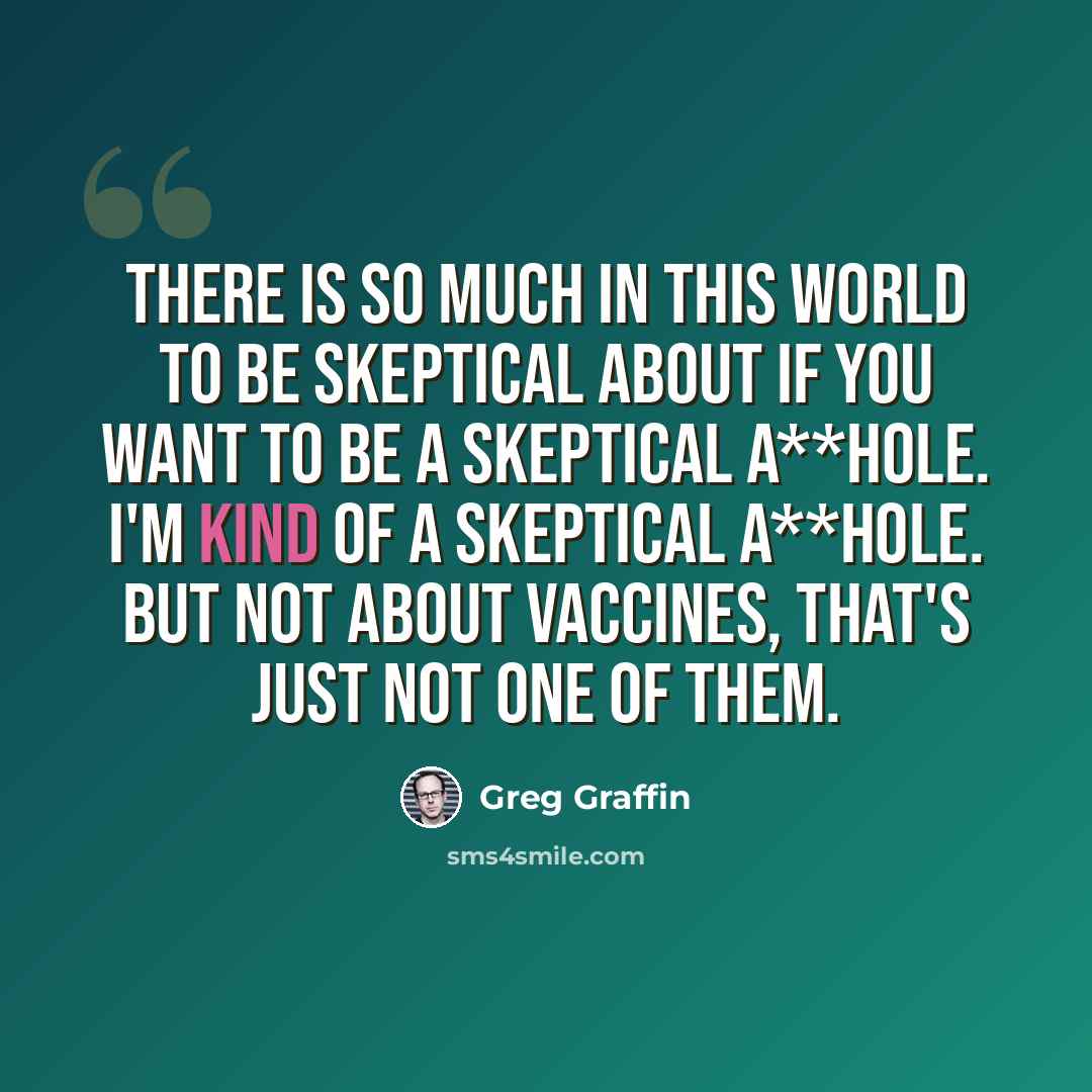 “There is so much in this world to be skeptical about if you want to be a skeptical a**hole. I'm kind of a skeptical a**hole. But not about vaccines, that's just not one of them.” quote by Greg Graffin