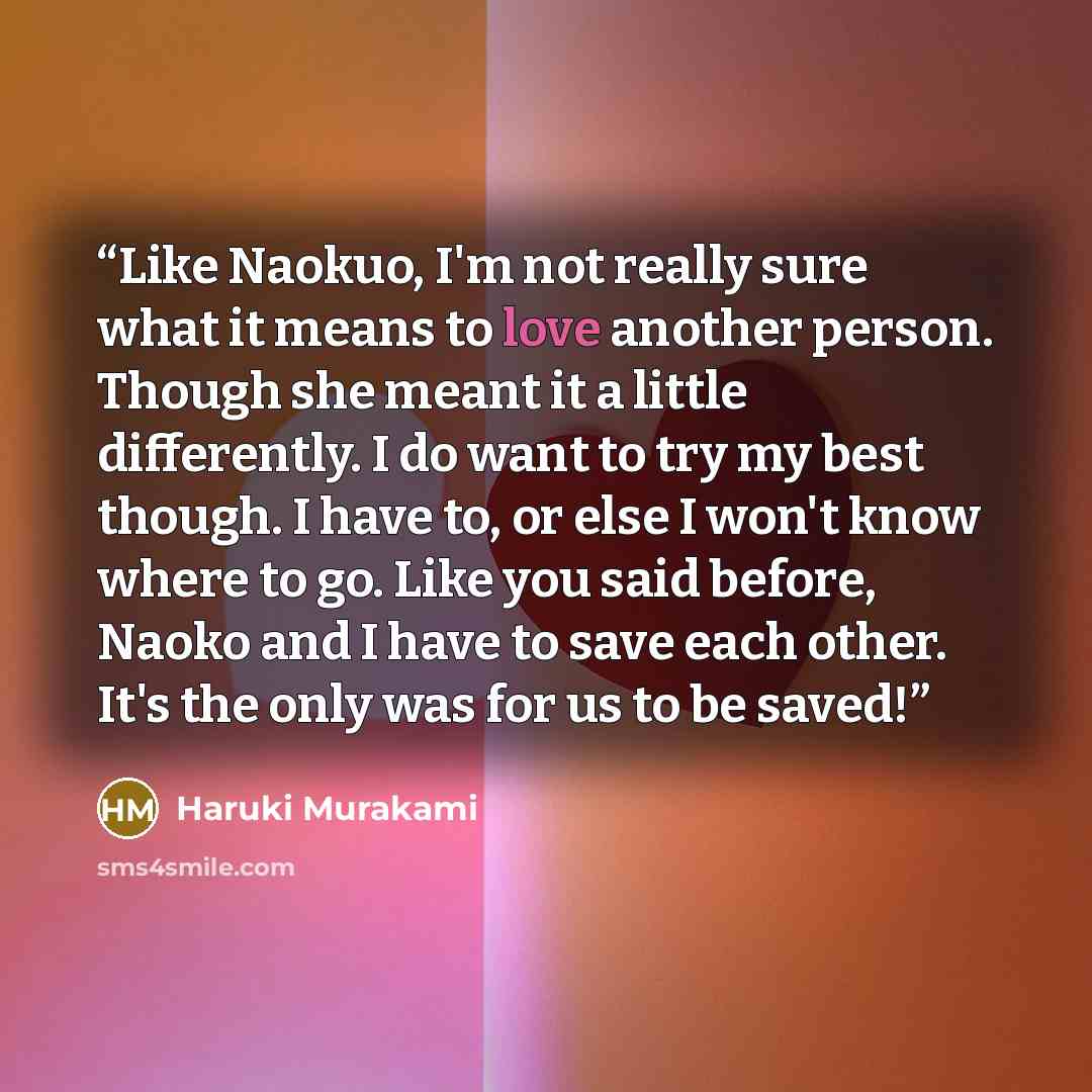 “Like Naokuo, I'm not really sure what it means to love another person. Though she meant it a little differently. I do want to try my best though. I have to, or else I won't know where to go. Like you said before, Naoko and I have to save each other. It's the only was for us to be saved!” quote by Haruki Murakami