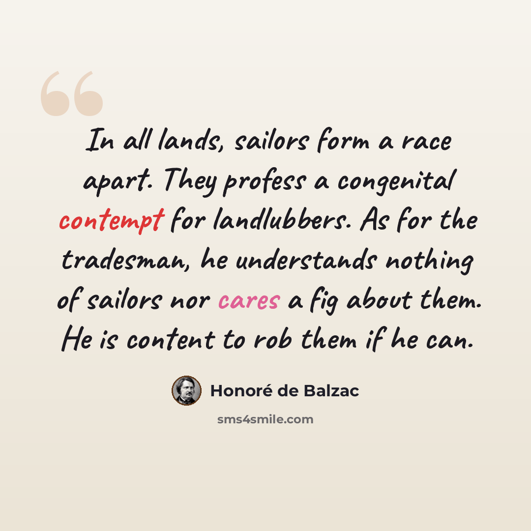 “In all lands, sailors form a race apart. They profess a congenital contempt for landlubbers. As for the tradesman, he understands nothing of sailors nor cares a fig about them. He is content to rob them if he can.” quote by Honore de Balzac