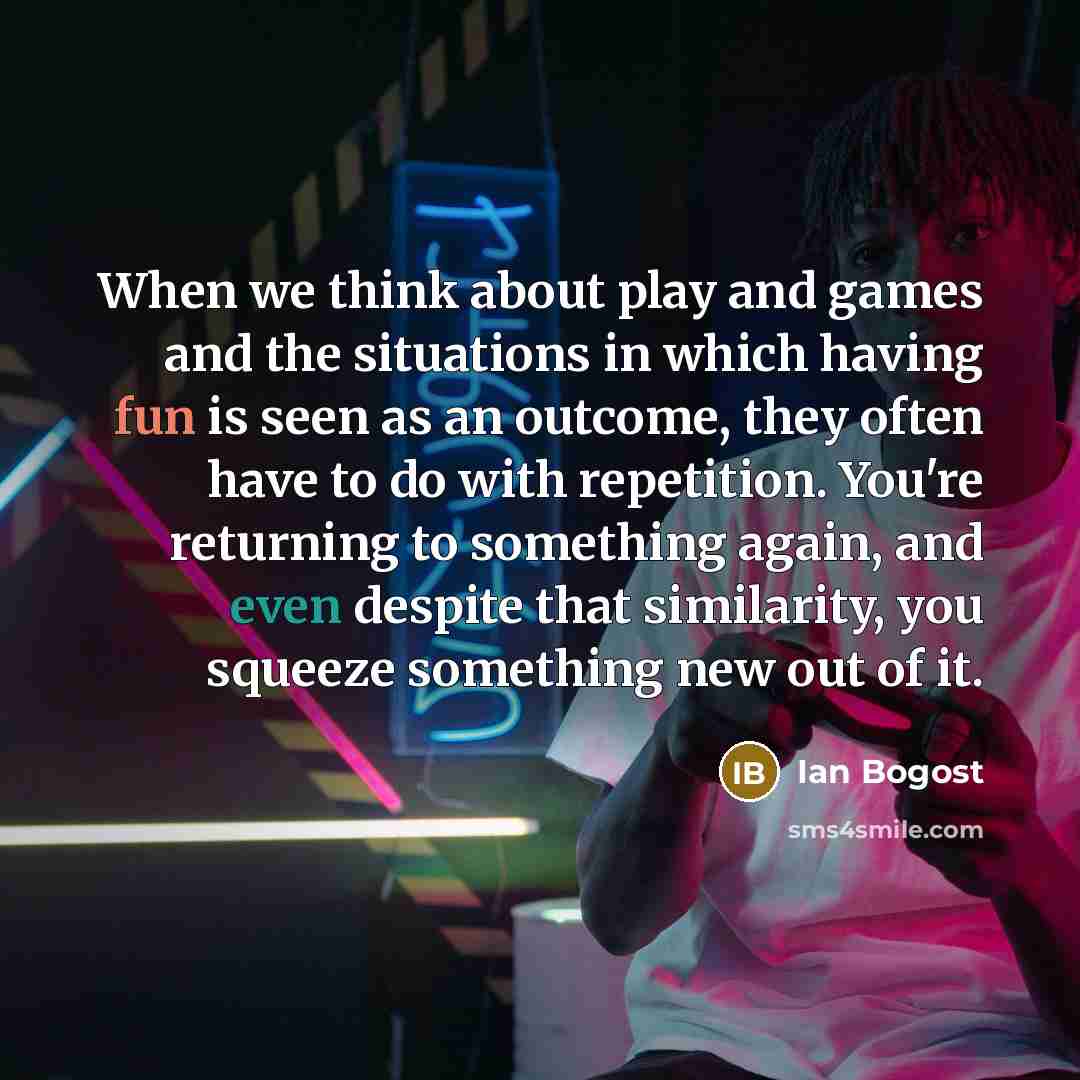 “When we think about play and games and the situations in which having fun is seen as an outcome, they often have to do with repetition. You're returning to something again, and even despite that similarity, you squeeze something new out of it.” quote by Ian Bogost