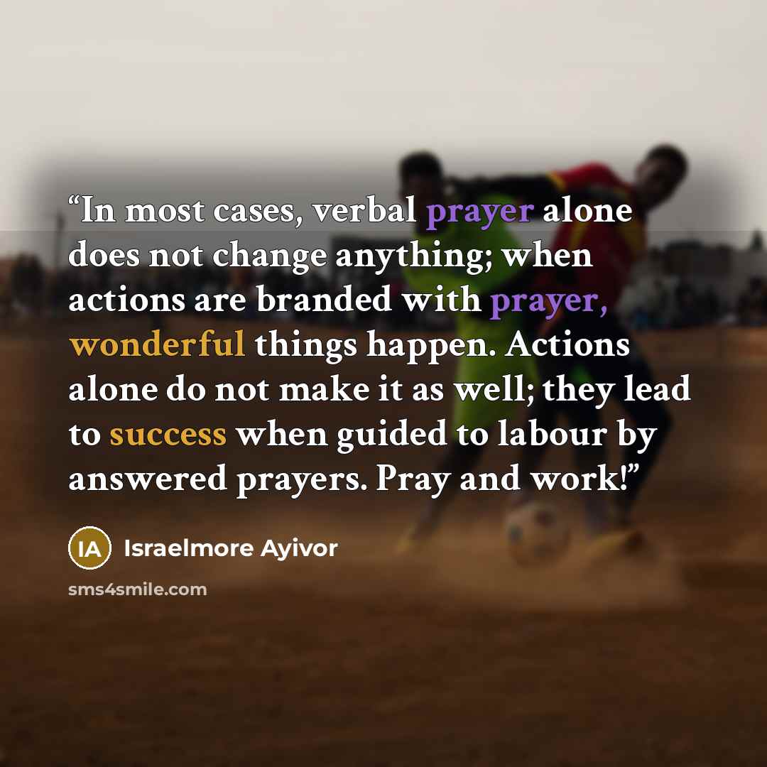 “In most cases, verbal prayer alone does not change anything; when actions are branded with prayer, wonderful things happen. Actions alone do not make it as well; they lead to success when guided to labour by answered prayers. Pray and work!” quote by Israelmore Ayivor