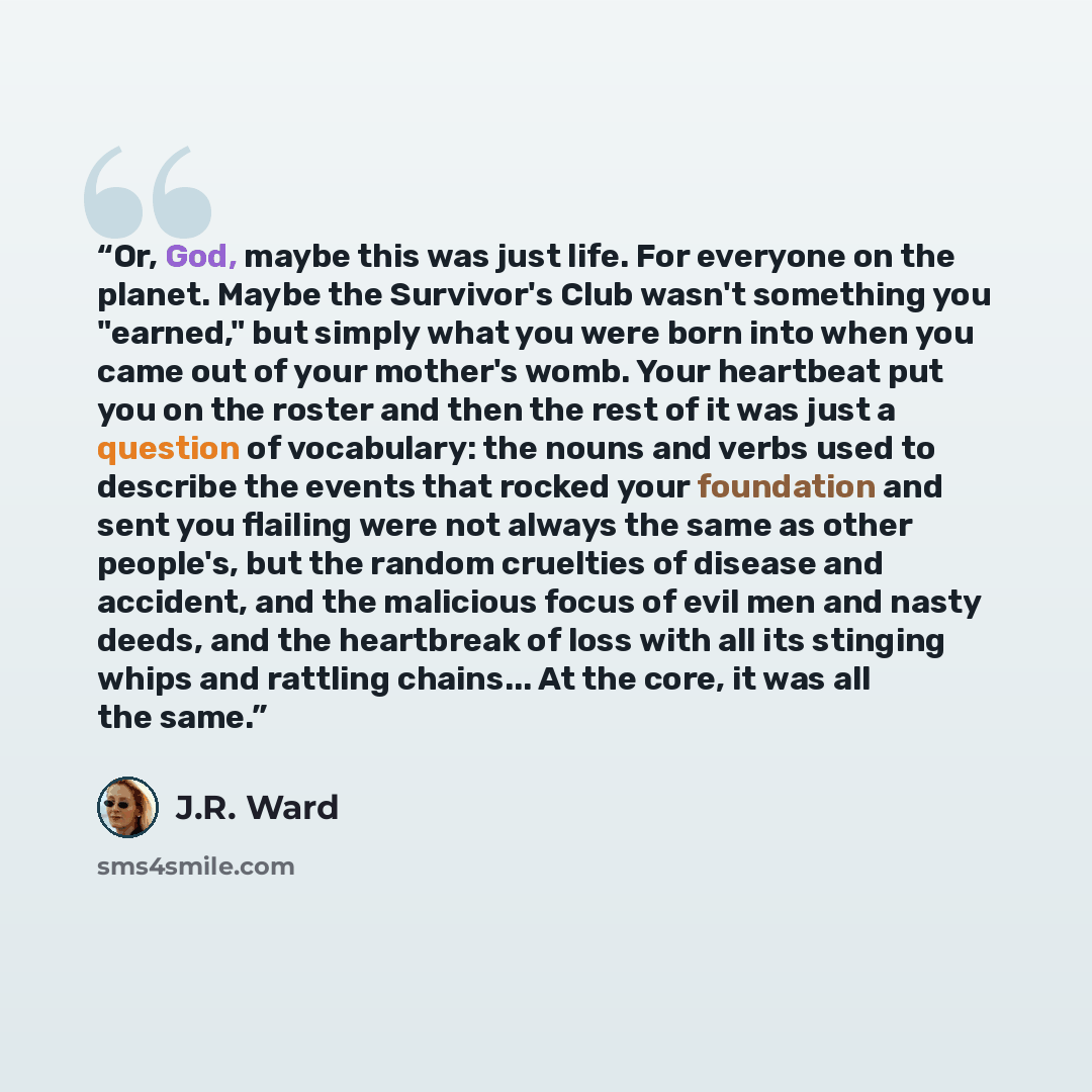 “Or, God, maybe this was just life. For everyone on the planet. Maybe the Survivor's Club wasn't something you "earned," but simply what you were born into when you came out of your mother's womb. Your heartbeat put you on the roster and then the rest of it was just a question of vocabulary: the…” quote by J.R. Ward