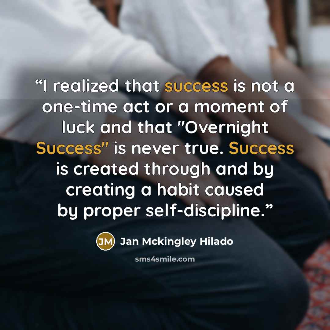 “I realized that success is not a one-time act or a moment of luck and that "Overnight Success" is never true. Success is created through and by creating a habit caused by proper self-discipline.” quote by Jan Mckingley Hilado