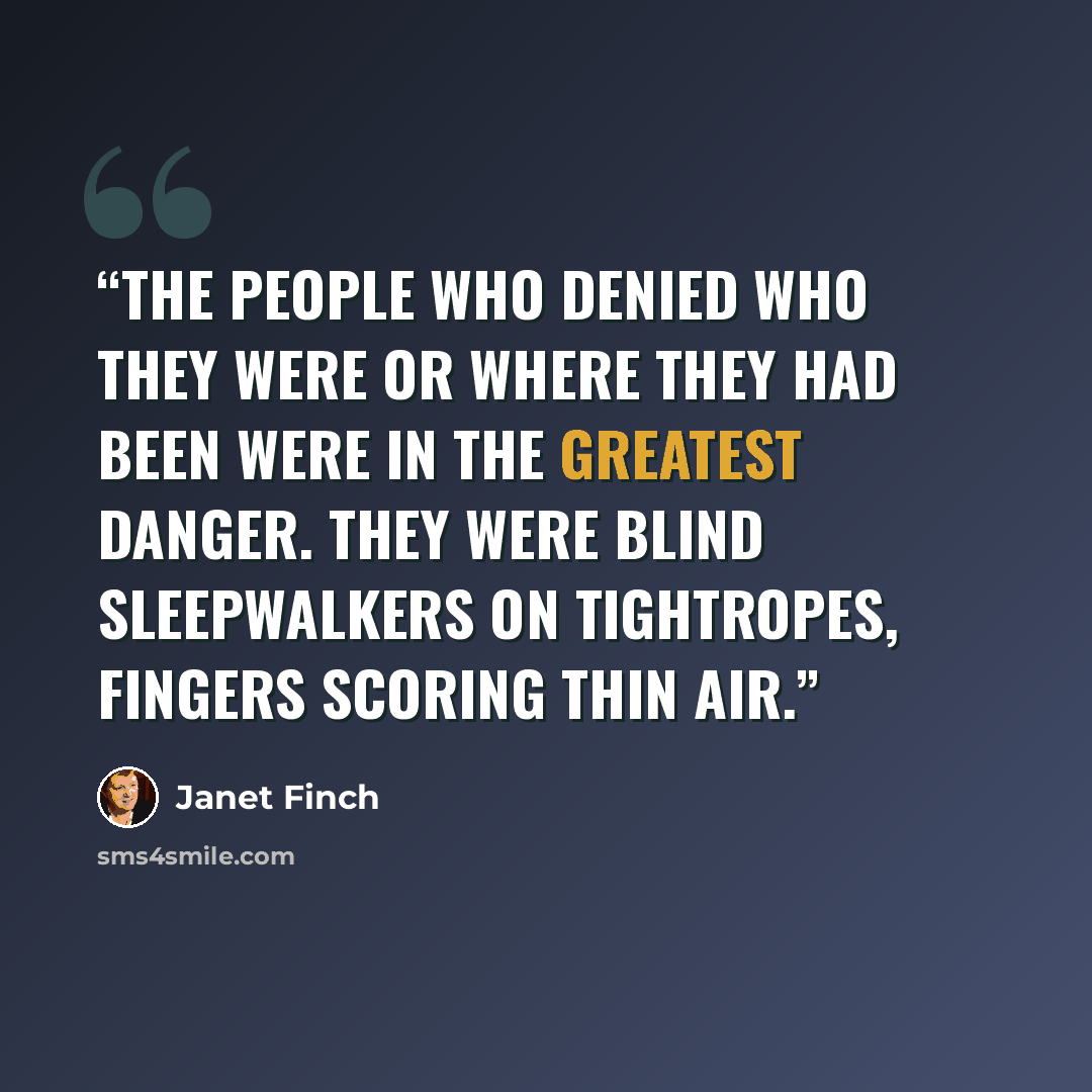 “The people who denied who they were or where they had been were in the greatest danger. They were blind sleepwalkers on tightropes, fingers scoring thin air.” quote by Janet Finch
