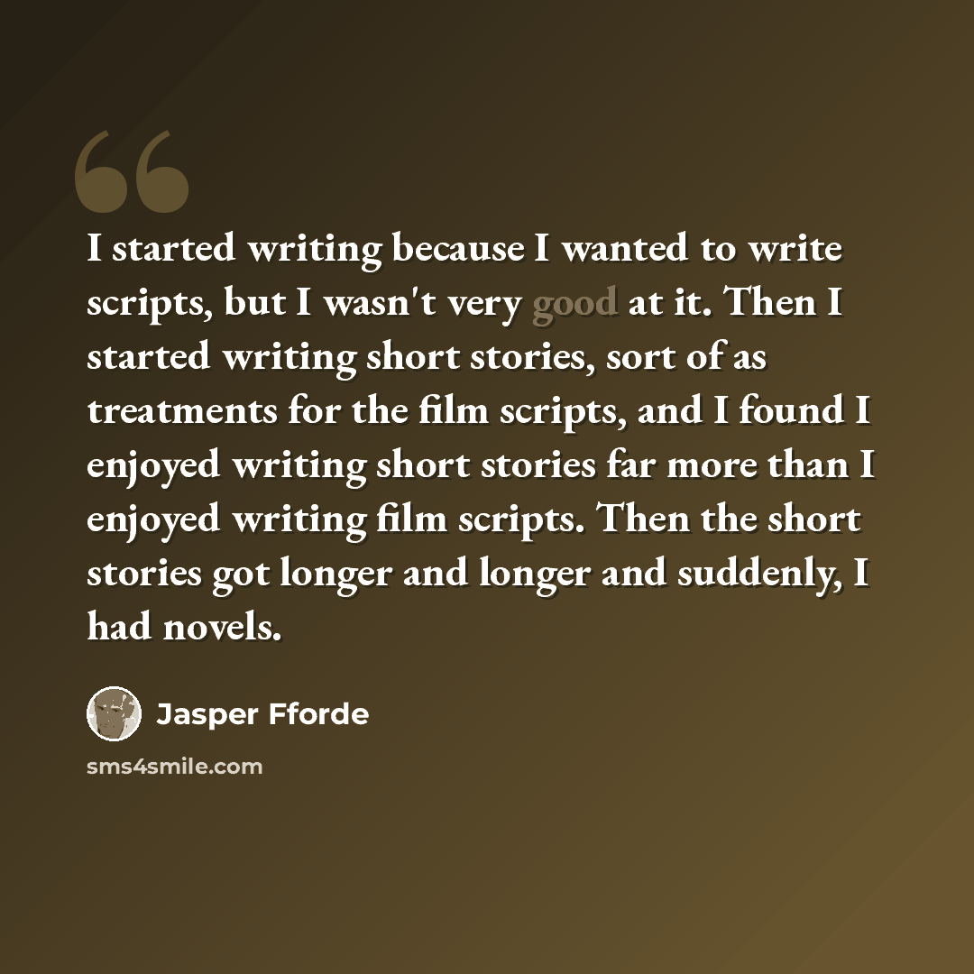 “I started writing because I wanted to write scripts, but I wasn't very good at it. Then I started writing short stories, sort of as treatments for the film scripts, and I found I enjoyed writing short stories far more than I enjoyed writing film scripts. Then the short stories got longer and…” quote by Jasper Fforde