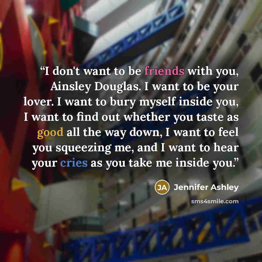 “I don't want to be friends with you, Ainsley Douglas. I want to be your lover. I want to bury myself inside you, I want to find out whether you taste as good all the way down, I want to feel you squeezing me, and I want to hear your cries as you take me inside you.” quote by Jennifer Ashley