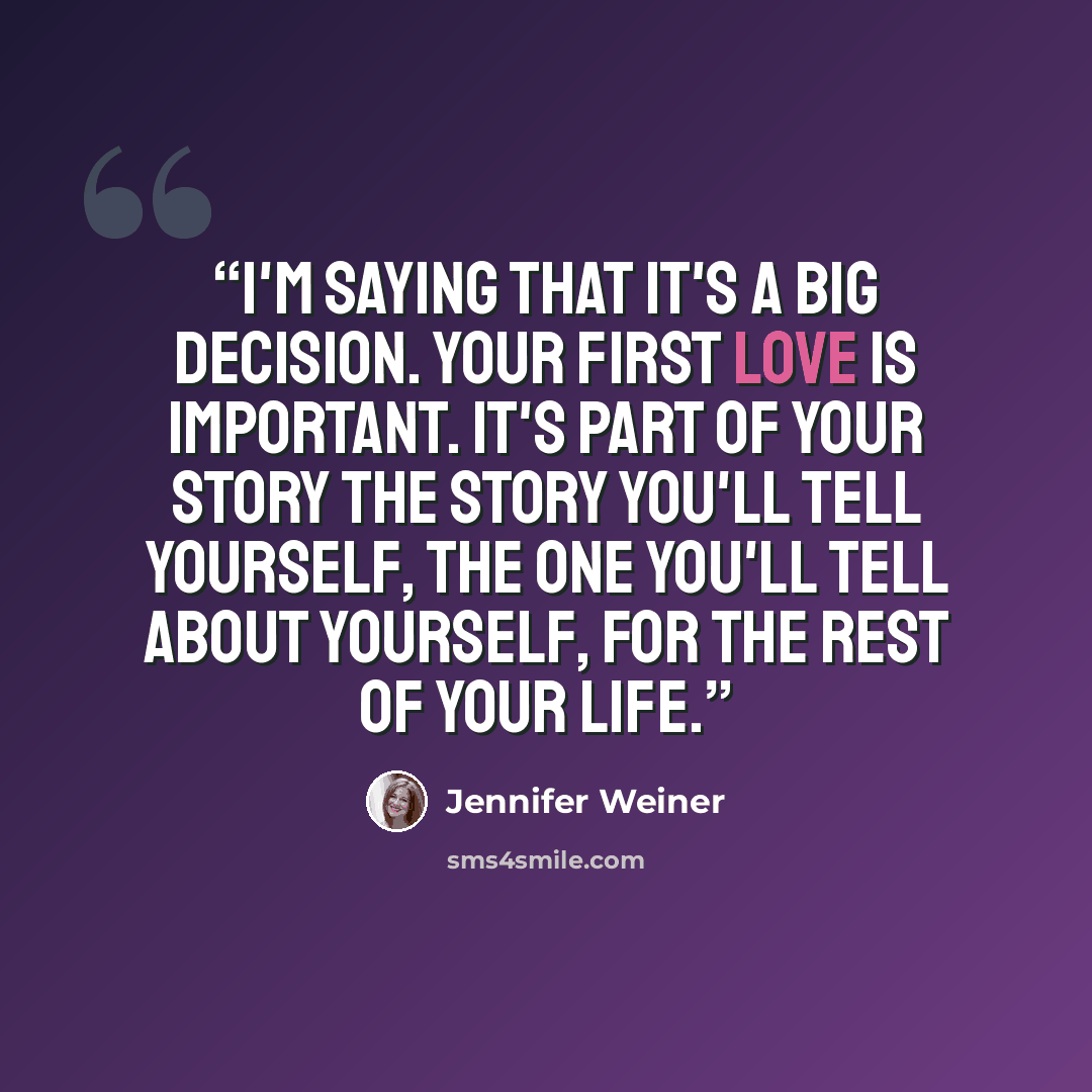 “I'm saying that it's a big decision. Your first love is important. It's part of your story The story you'll tell yourself, the one you'll tell about yourself, for the rest of your life.” quote by Jennifer Weiner