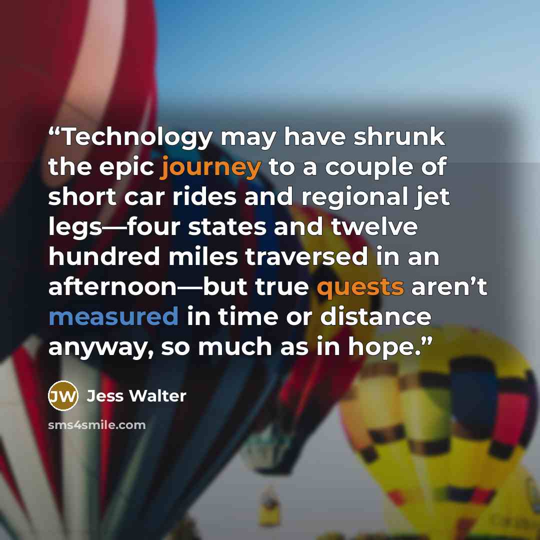 “Technology may have shrunk the epic journey to a couple of short car rides and regional jet legs—four states and twelve hundred miles traversed in an afternoon—but true quests aren’t measured in time or distance anyway, so much as in hope.” quote by Jess Walter