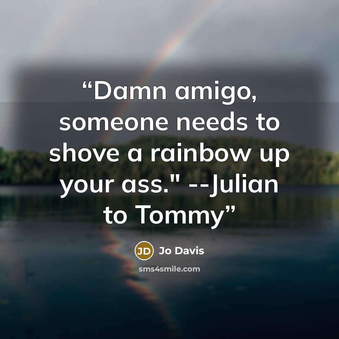 “Damn amigo, someone needs to shove a rainbow up your ass." --Julian to Tommy” quote by Jo Davis
