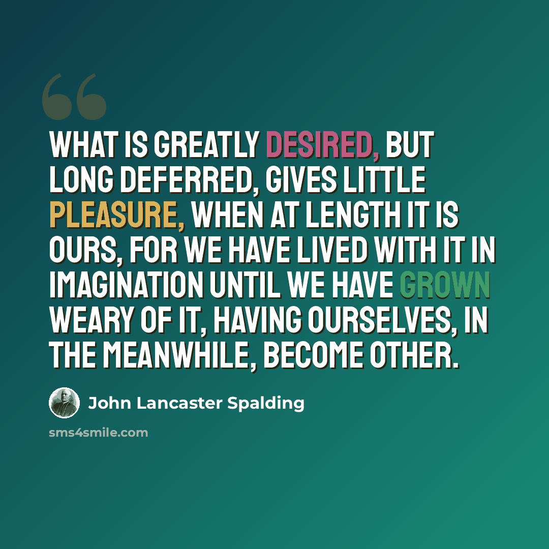 “What is greatly desired, but long deferred, gives little pleasure, when at length it is ours, for we have lived with it in imagination until we have grown weary of it, having ourselves, in the meanwhile, become other.” quote by John Lancaster Spalding