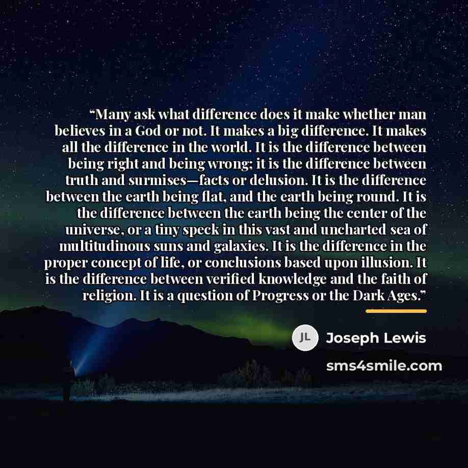“Many ask what difference does it make whether man believes in a God or not. It makes a big difference. It makes all the difference in the world. It is the difference between being right and being wrong; it is the difference between truth and surmises—facts or delusion. It is the difference between…” quote by Joseph Lewis