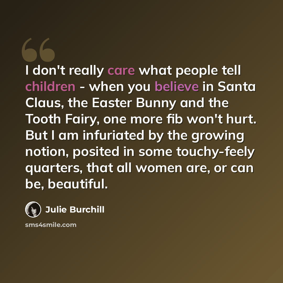 “I don't really care what people tell children - when you believe in Santa Claus, the Easter Bunny and the Tooth Fairy, one more fib won't hurt. But I am infuriated by the growing notion, posited in some touchy-feely quarters, that all women are, or can be, beautiful.” quote by Julie Burchill