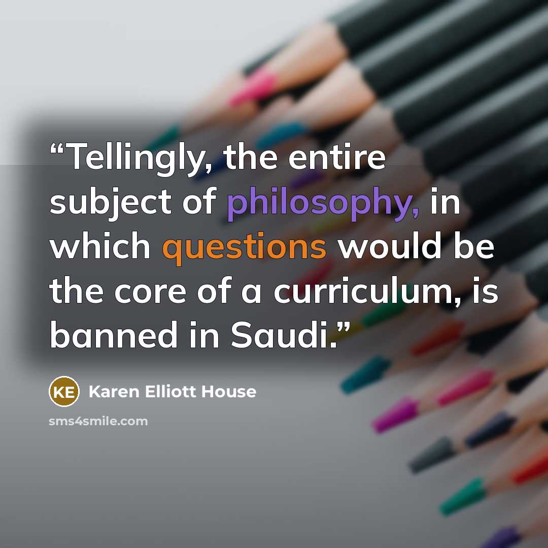 “Tellingly, the entire subject of philosophy, in which questions would be the core of a curriculum, is banned in Saudi.” quote by Karen Elliott House