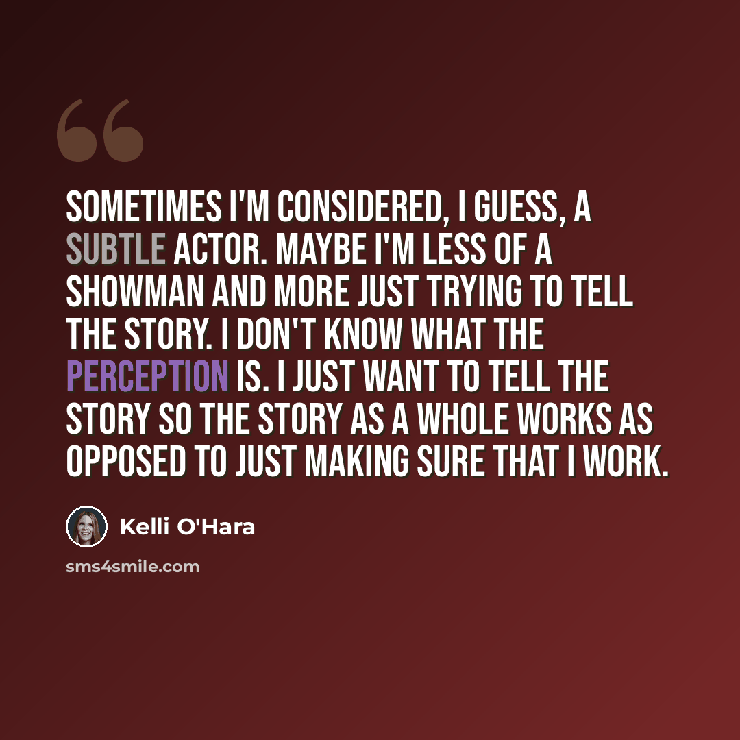“Sometimes I'm considered, I guess, a subtle actor. Maybe I'm less of a showman and more just trying to tell the story. I don't know what the perception is. I just want to tell the story so the story as a whole works as opposed to just making sure that I work.” quote by Kelli O'Hara