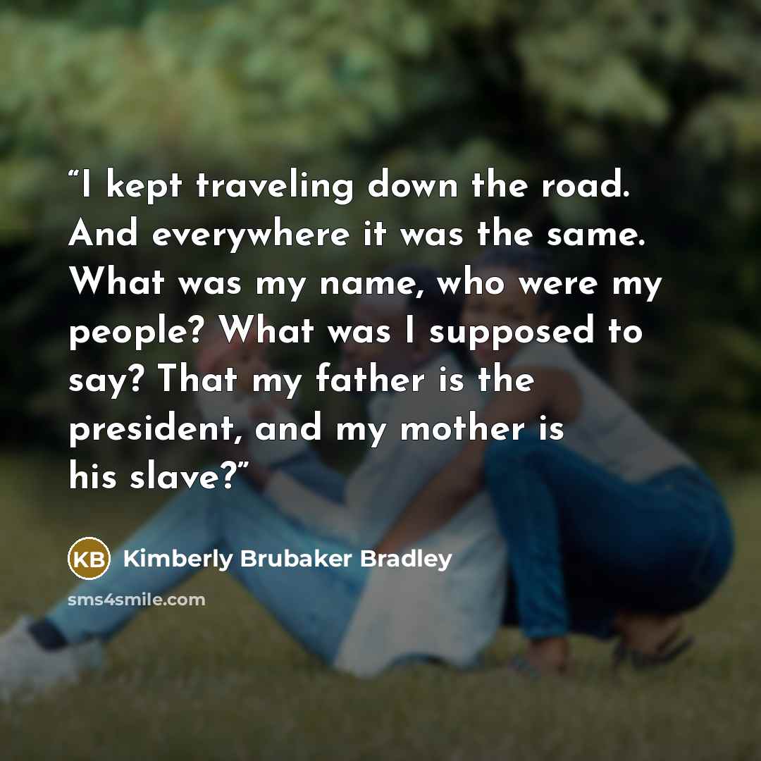 “I kept traveling down the road. And everywhere it was the same. What was my name, who were my people? What was I supposed to say? That my father is the president, and my mother is his slave?” quote by Kimberly Brubaker Bradley