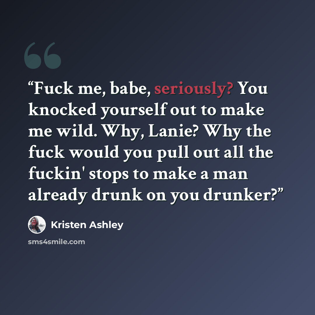 “Fuck me, babe, seriously? You knocked yourself out to make me wild. Why, Lanie? Why the fuck would you pull out all the fuckin' stops to make a man already drunk on you drunker?” quote by Kristen Ashley