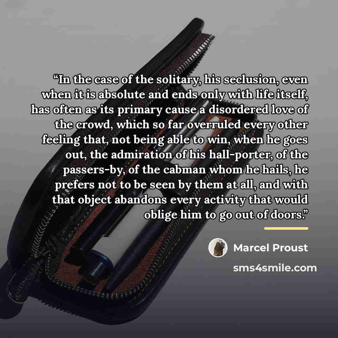 “In the case of the solitary, his seclusion, even when it is absolute and ends only with life itself, has often as its primary cause a disordered love of the crowd, which so far overruled every other feeling that, not being able to win, when he goes out, the admiration of his hall-porter, of the…” quote by Marcel Proust