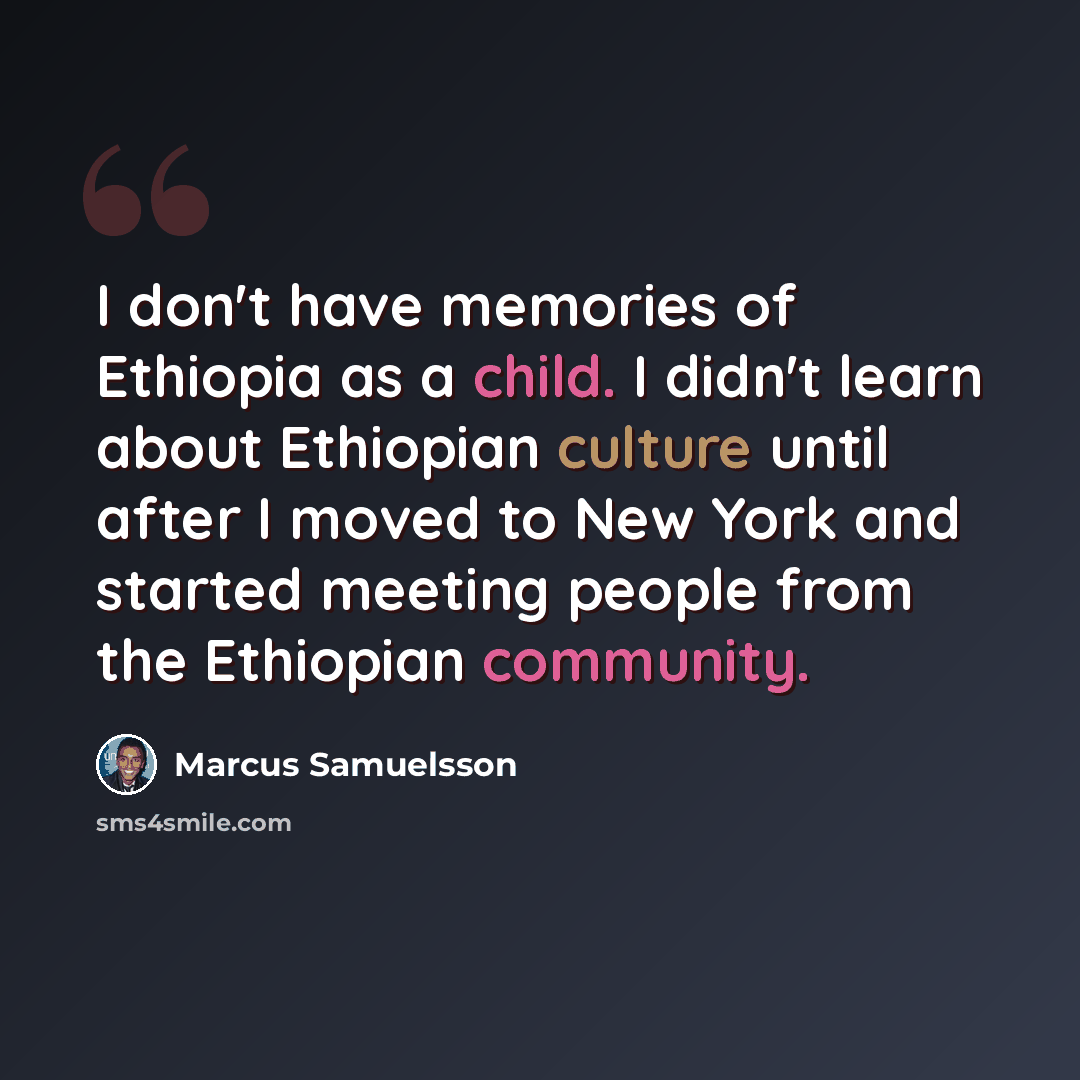 “I don't have memories of Ethiopia as a child. I didn't learn about Ethiopian culture until after I moved to New York and started meeting people from the Ethiopian community.” quote by Marcus Samuelsson