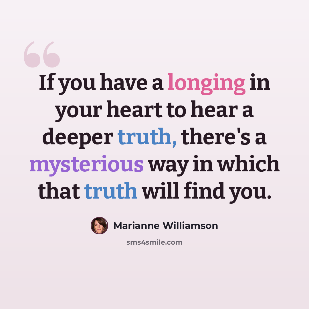 “If you have a longing in your heart to hear a deeper truth, there's a mysterious way in which that truth will find you.” quote by Marianne Williamson