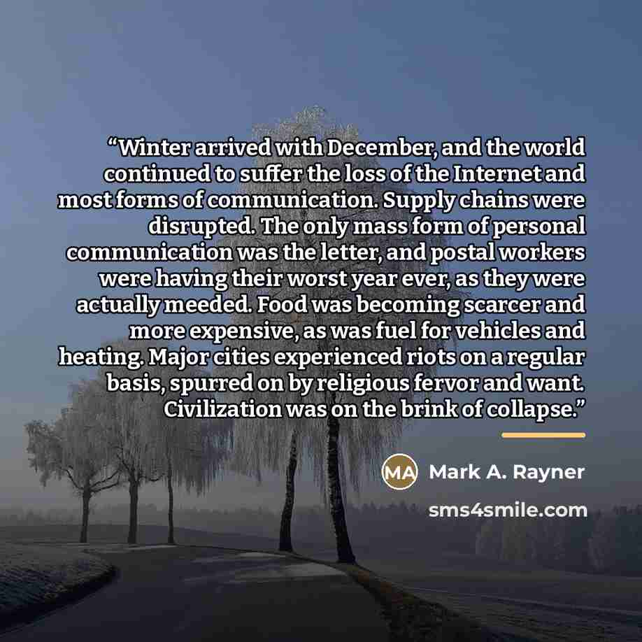 “Winter arrived with December, and the world continued to suffer the loss of the Internet and most forms of communication. Supply chains were disrupted. The only mass form of personal communication was the letter, and postal workers were having their worst year ever, as they were actually meeded…” quote by Mark A. Rayner