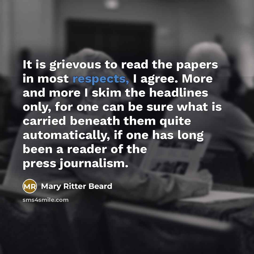 “It is grievous to read the papers in most respects, I agree. More and more I skim the headlines only, for one can be sure what is carried beneath them quite automatically, if one has long been a reader of the press journalism.” quote by Mary Ritter Beard