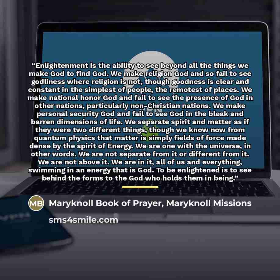 “Enlightenment is the ability to see beyond all the things we make God to find God. We make religion God and so fail to see godliness where religion is not, though goodness is clear and constant in the simplest of people, the remotest of places. We make national honor God and fail to see the…” quote by Maryknoll Missions Maryknoll Book of Prayer