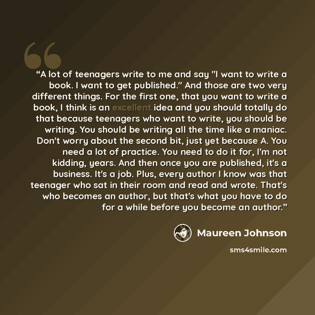 “A lot of teenagers write to me and say "I want to write a book. I want to get published." And those are two very different things. For the first one, that you want to write a book, I think is an excellent idea and you should totally do that because teenagers who want to write, you should be…” quote by Maureen Johnson
