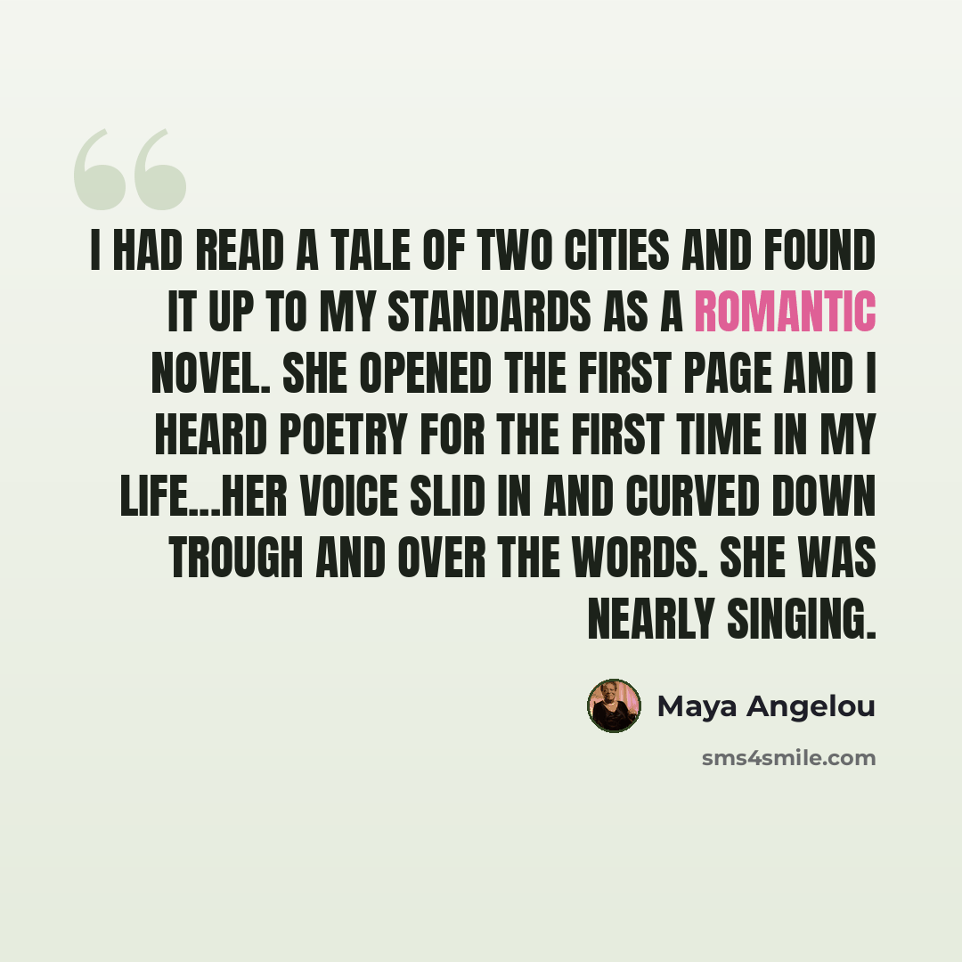 “I had read a Tale of Two Cities and found it up to my standards as a romantic novel. She opened the first page and I heard poetry for the first time in my life...her voice slid in and curved down trough and over the words. She was nearly singing.” quote by Maya Angelou