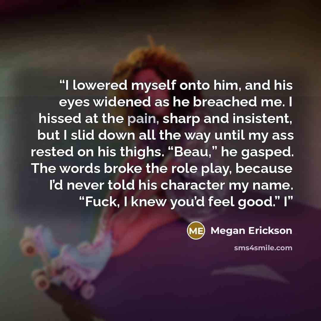 “I lowered myself onto him, and his eyes widened as he breached me. I hissed at the pain, sharp and insistent, but I slid down all the way until my ass rested on his thighs. “Beau,” he gasped. The words broke the role play, because I’d never told his character my name. “Fuck, I knew you’d feel…” quote by Megan Erickson