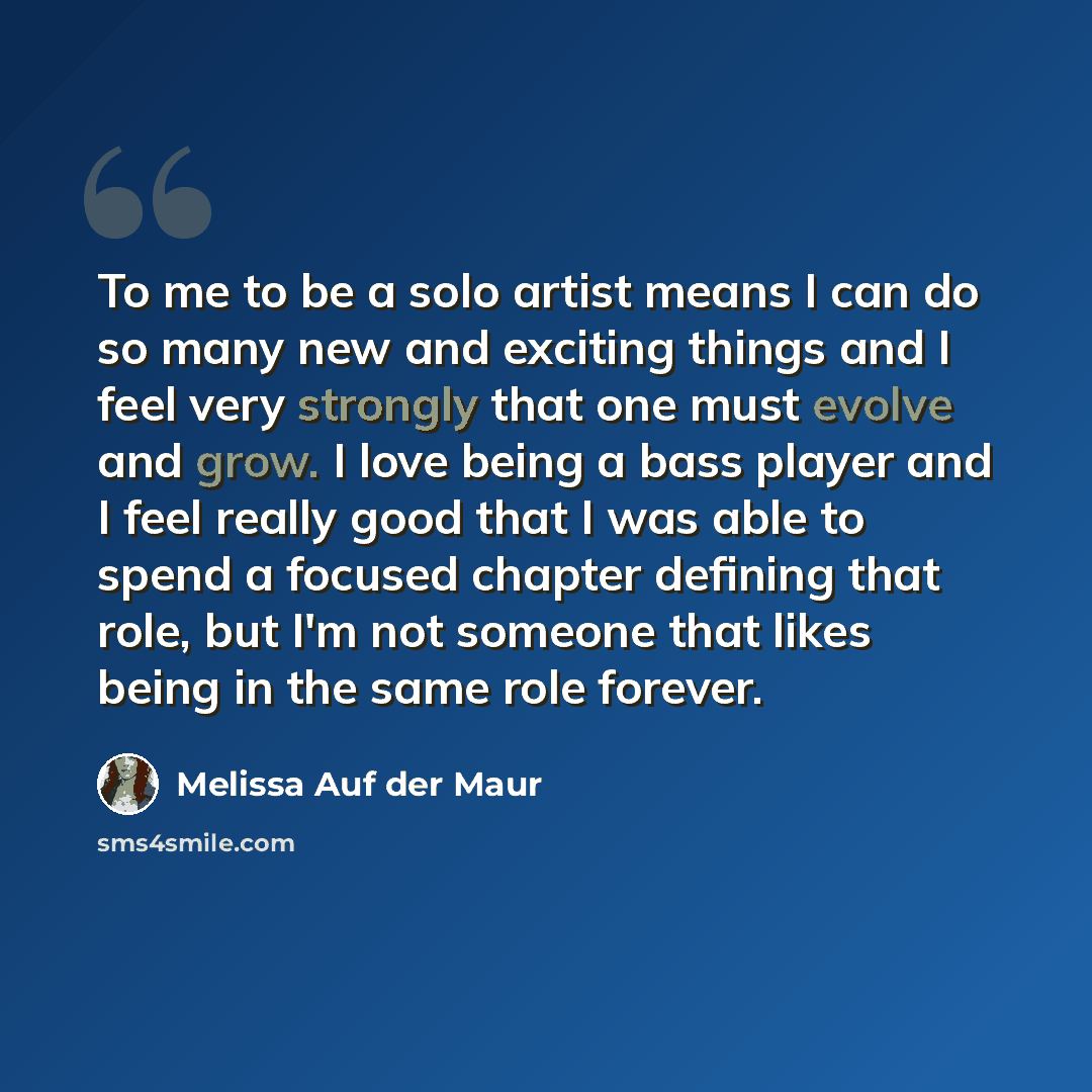 “To me to be a solo artist means I can do so many new and exciting things and I feel very strongly that one must evolve and grow. I love being a bass player and I feel really good that I was able to spend a focused chapter defining that role, but I'm not someone that likes being in the same role…” quote by Melissa Auf der Maur