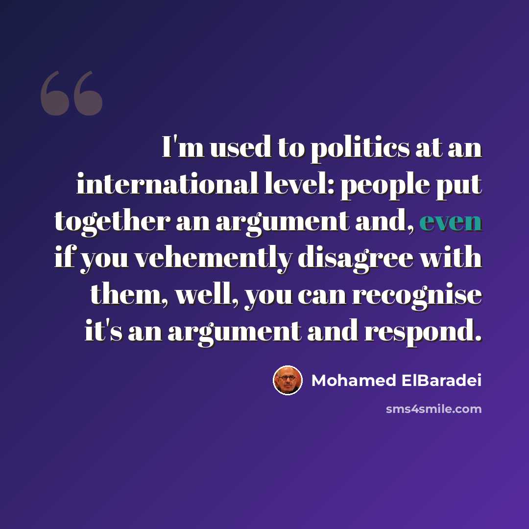 “I'm used to politics at an international level: people put together an argument and, even if you vehemently disagree with them, well, you can recognise it's an argument and respond.” quote by Mohamed ElBaradei
