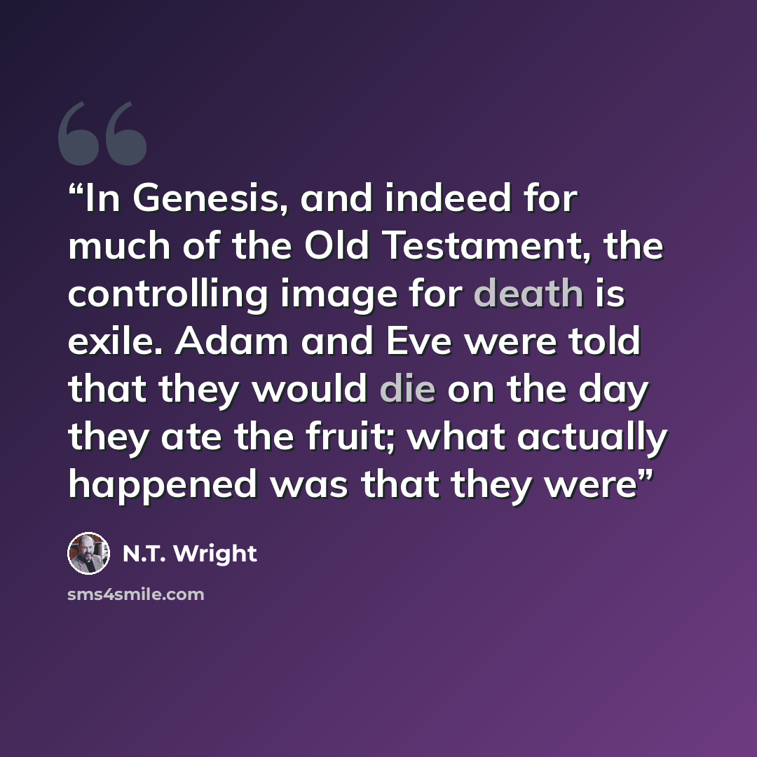 “In Genesis, and indeed for much of the Old Testament, the controlling image for death is exile. Adam and Eve were told that they would die on the day they ate the fruit; what actually happened was that they were” quote by N.T. Wright