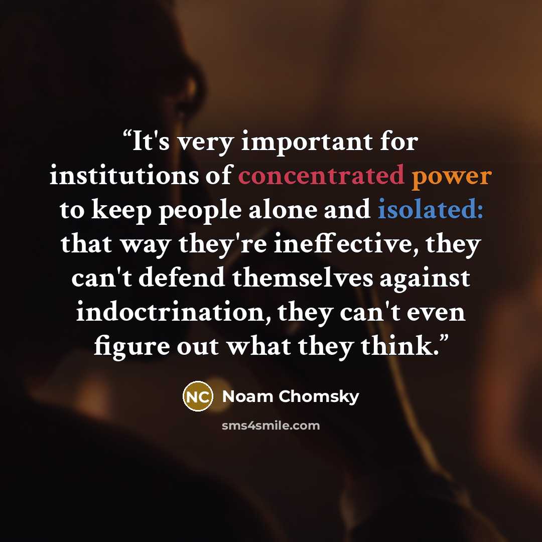 “It's very important for institutions of concentrated power to keep people alone and isolated: that way they're ineffective, they can't defend themselves against indoctrination, they can't even figure out what they think.” quote by Noam Chomsky