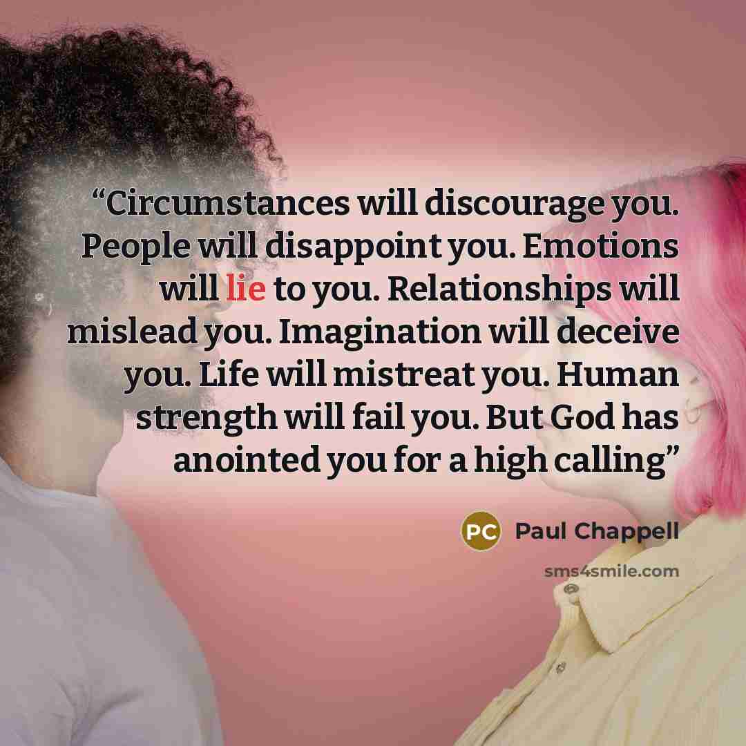 “Circumstances will discourage you. People will disappoint you. Emotions will lie to you. Relationships will mislead you. Imagination will deceive you. Life will mistreat you. Human strength will fail you. But God has anointed you for a high calling” quote by Paul Chappell