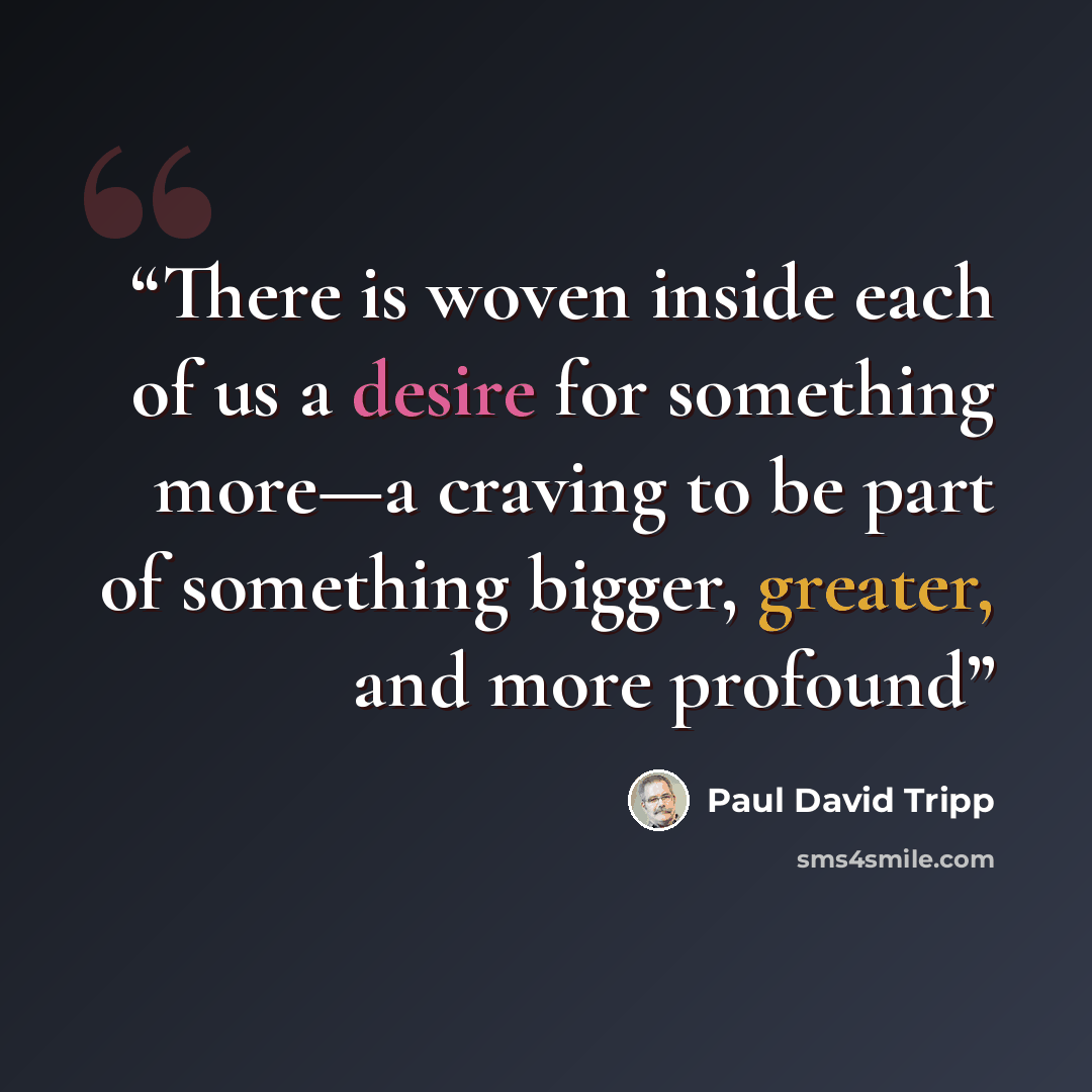 “There is woven inside each of us a desire for something more—a craving to be part of something bigger, greater, and more profound” quote by Paul David Tripp