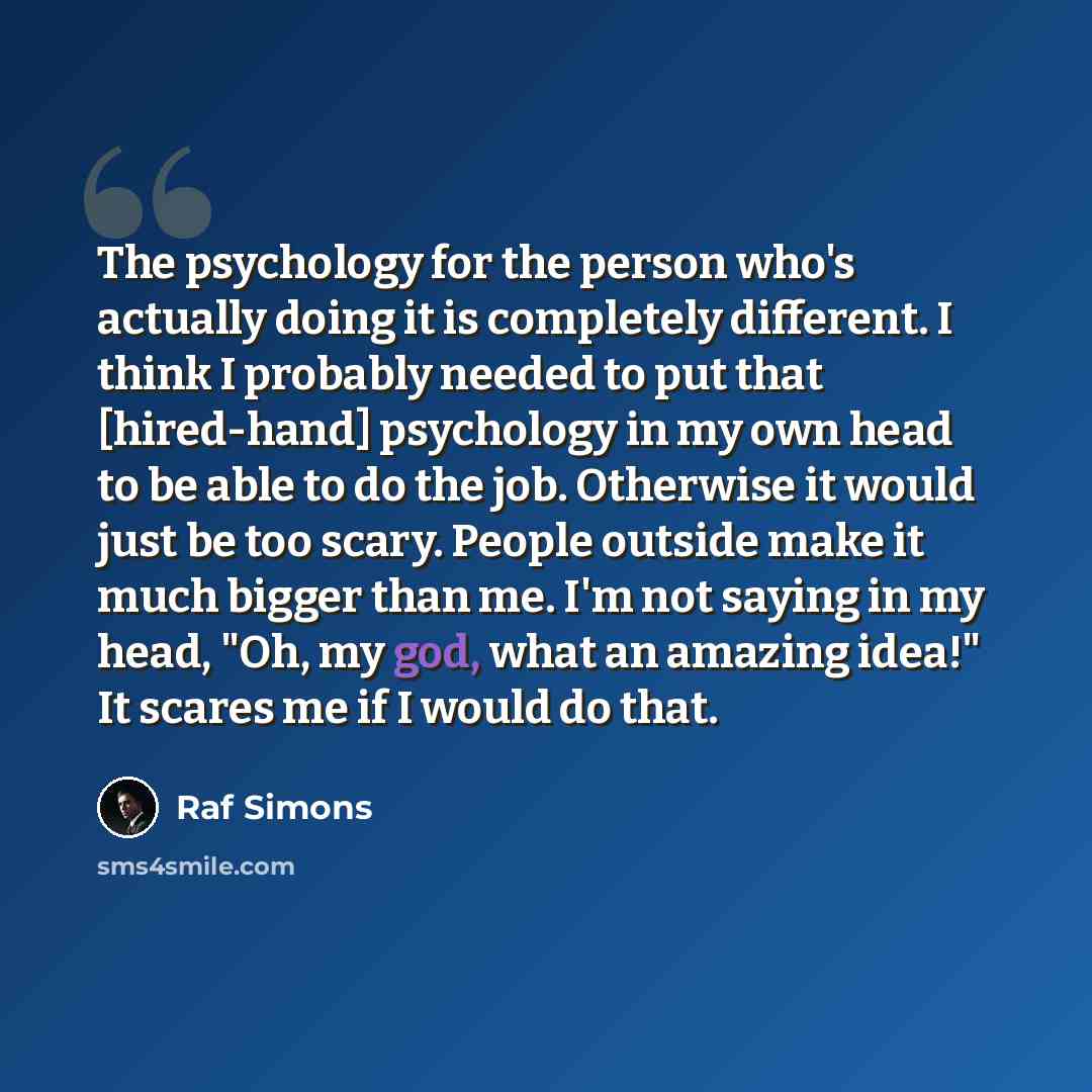 “The psychology for the person who's actually doing it is completely different. I think I probably needed to put that [hired-hand] psychology in my own head to be able to do the job. Otherwise it would just be too scary. People outside make it much bigger than me. I'm not saying in my head, "Oh, my…” quote by Raf Simons