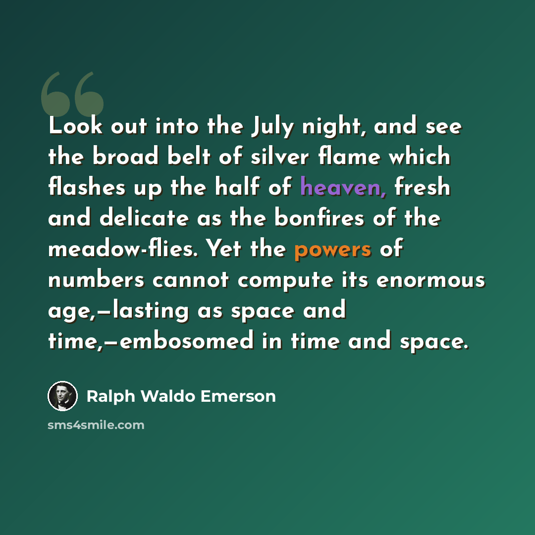 “Look out into the July night, and see the broad belt of silver flame which flashes up the half of heaven, fresh and delicate as the bonfires of the meadow-flies. Yet the powers of numbers cannot compute its enormous age,—lasting as space and time,—embosomed in time and space.” quote by Ralph Waldo Emerson
