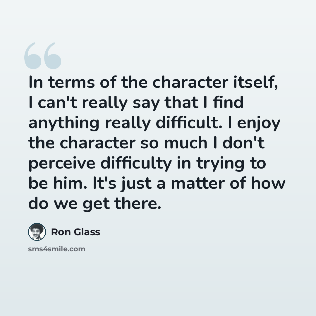 “In terms of the character itself, I can't really say that I find anything really difficult. I enjoy the character so much I don't perceive difficulty in trying to be him. It's just a matter of how do we get there.” quote by Ron Glass