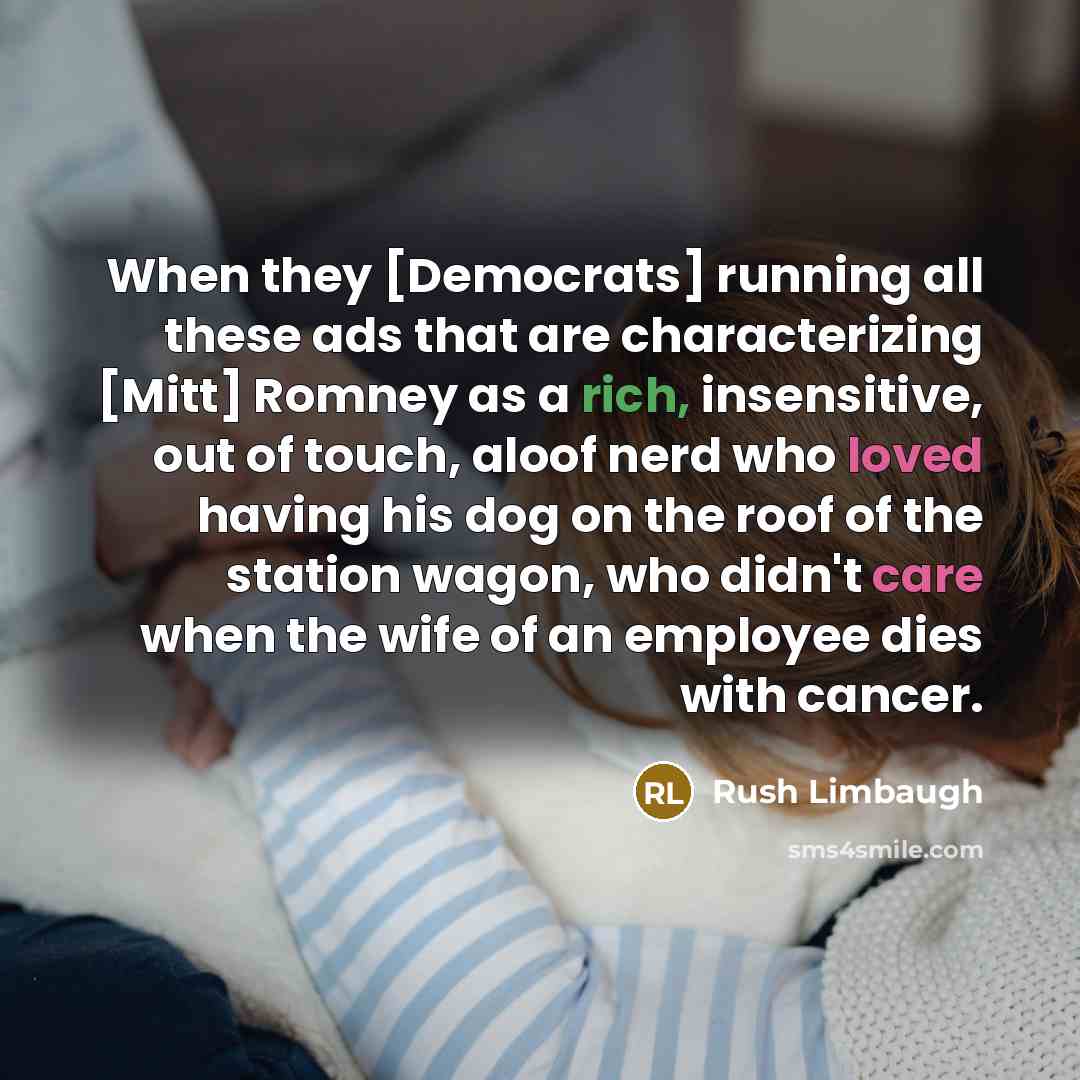 “When they [Democrats] running all these ads that are characterizing [Mitt] Romney as a rich, insensitive, out of touch, aloof nerd who loved having his dog on the roof of the station wagon, who didn't care when the wife of an employee dies with cancer.” quote by Rush Limbaugh