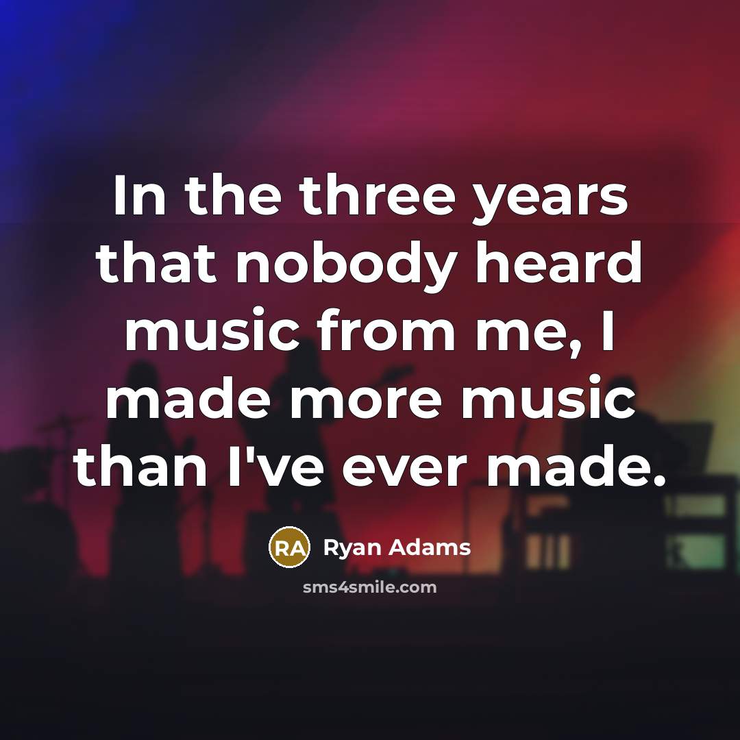 “In the three years that nobody heard music from me, I made more music than I've ever made.” quote by Ryan Adams