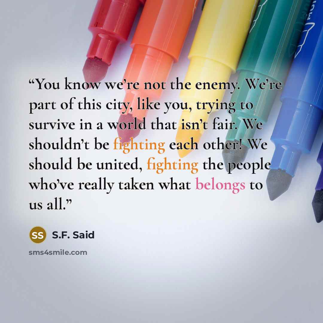 “You know we’re not the enemy. We’re part of this city, like you, trying to survive in a world that isn’t fair. We shouldn’t be fighting each other! We should be united, fighting the people who’ve really taken what belongs to us all.” quote by S.F. Said