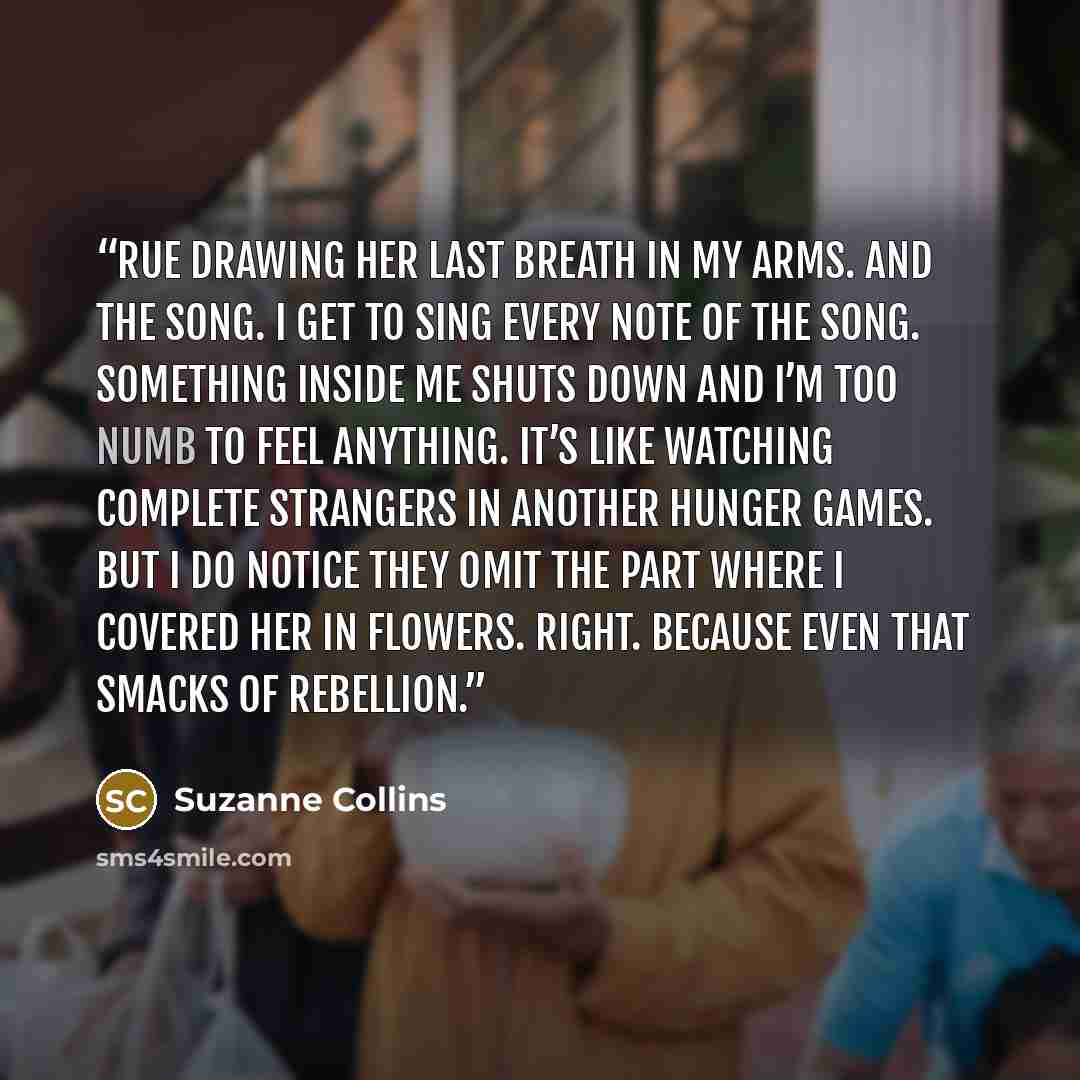 “Rue drawing her last breath in my arms. And the song. I get to sing every note of the song. Something inside me shuts down and I’m too numb to feel anything. It’s like watching complete strangers in another Hunger Games. But I do notice they omit the part where I covered her in flowers. Right…” quote by Suzanne Collins